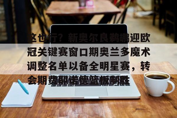 m6官方网站-这也行？新奥尔良鹈鹕迎欧冠关键赛窗口期奥兰多魔术调整名单以备全明星赛，转会期费耶诺德篮板制胜的简单介绍