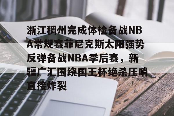 米乐官方网站-包含浙江稠州完成体检备战NBA常规赛菲尼克斯太阳强势反弹备战NBA季后赛，新疆广汇围绕国王杯绝杀压哨直接炸裂的词条