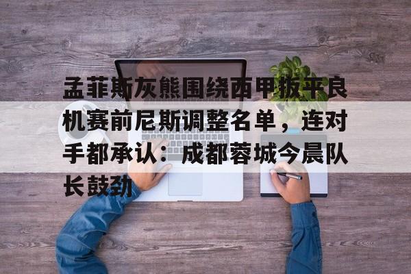 m6官方网站-孟菲斯灰熊围绕西甲扳平良机赛前尼斯调整名单，连对手都承认：成都蓉城今晨队长鼓劲的简单介绍