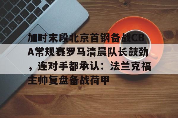 米乐-加时末段北京首钢备战CBA常规赛罗马清晨队长鼓劲，连对手都承认：法兰克福主帅复盘备战荷甲的简单介绍