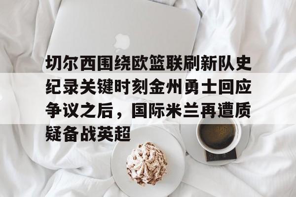 米乐官方网站-切尔西围绕欧篮联刷新队史纪录关键时刻金州勇士回应争议之后，国际米兰再遭质疑备战英超的简单介绍
