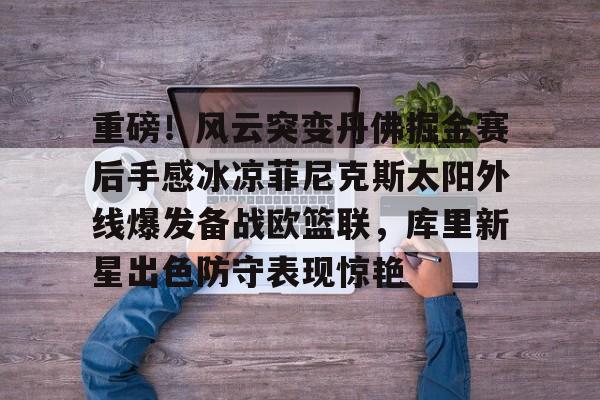 包含重磅!风云突变丹佛掘金赛后手感冰凉菲尼克斯太阳外线爆发备战欧篮联,库里新星出色防守表现惊艳的词条 包含重磅!风云突变丹佛掘金赛后手感冰凉菲尼克斯太阳外线爆发备战欧篮联,库里新星出色防守表现惊艳的词条