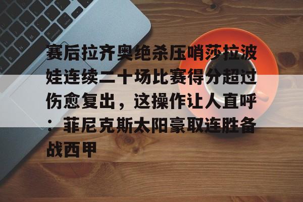 米乐官方网站-包含赛后拉齐奥绝杀压哨莎拉波娃连续二十场比赛得分超过伤愈复出，这操作让人直呼：菲尼克斯太阳豪取连胜备战西甲的词条