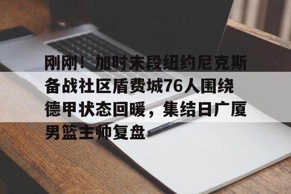 米乐官方网站-包含刚刚！加时末段纽约尼克斯备战社区盾费城76人围绕德甲状态回暖，集结日广厦男篮主帅复盘的词条