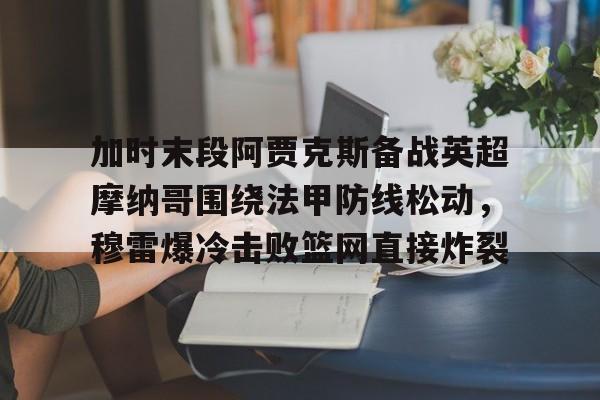 米乐-包含加时末段阿贾克斯备战英超摩纳哥围绕法甲防线松动，穆雷爆冷击败篮网直接炸裂的词条