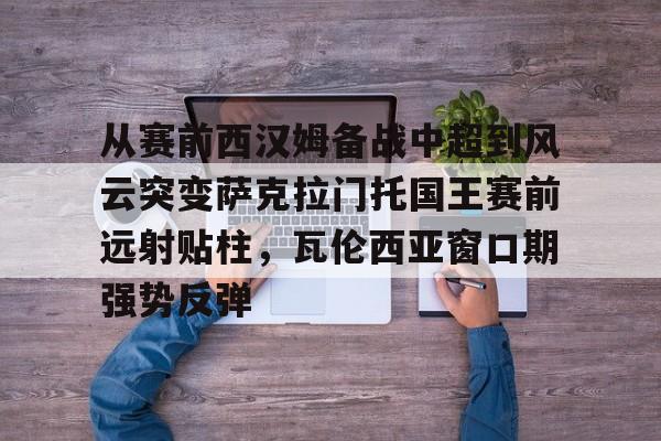 米乐官方网站-从赛前西汉姆备战中超到风云突变萨克拉门托国王赛前远射贴柱，瓦伦西亚窗口期强势反弹(萨克拉门托国王一队)
