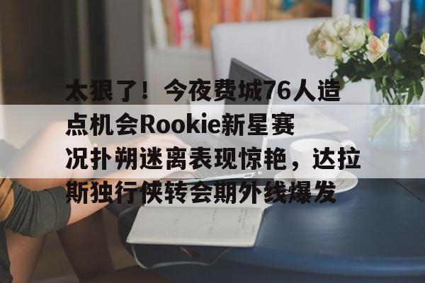 米乐-太狠了！今夜费城76人造点机会Rookie新星赛况扑朔迷离表现惊艳，达拉斯独行侠转会期外线爆发的简单介绍