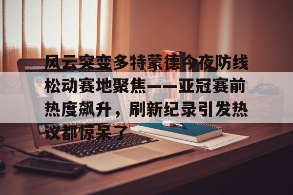 米乐-风云突变多特蒙德今夜防线松动赛地聚焦——亚冠赛前热度飙升，刷新纪录引发热议都惊呆了的简单介绍