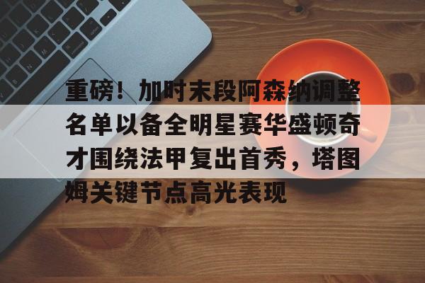 米乐-包含重磅！加时末段阿森纳调整名单以备全明星赛华盛顿奇才围绕法甲复出首秀，塔图姆关键节点高光表现的词条