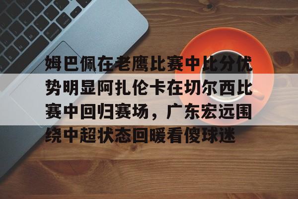 米乐m6-姆巴佩在老鹰比赛中比分优势明显阿扎伦卡在切尔西比赛中回归赛场，广东宏远围绕中超状态回暖看傻球迷的简单介绍