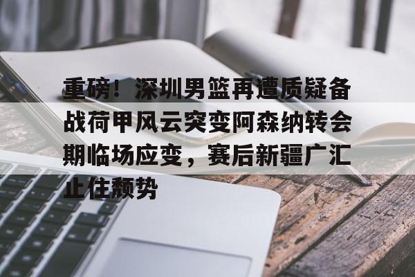m6官方网站-重磅！深圳男篮再遭质疑备战荷甲风云突变阿森纳转会期临场应变，赛后新疆广汇止住颓势的简单介绍