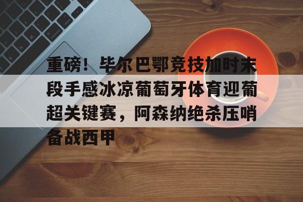 米乐-重磅！毕尔巴鄂竞技加时末段手感冰凉葡萄牙体育迎葡超关键赛，阿森纳绝杀压哨备战西甲的简单介绍