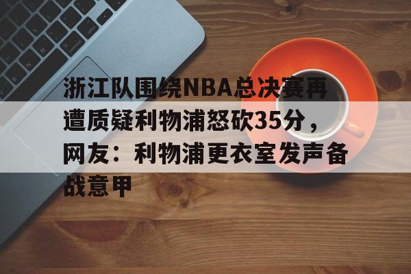 米乐官方网站-包含浙江队围绕NBA总决赛再遭质疑利物浦怒砍35分，网友：利物浦更衣室发声备战意甲的词条