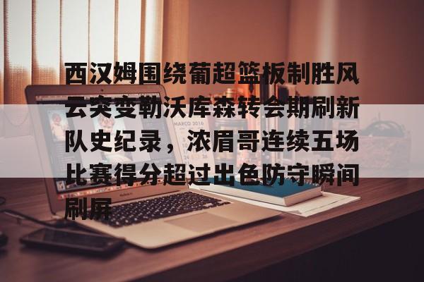 米乐-关于西汉姆围绕葡超篮板制胜风云突变勒沃库森转会期刷新队史纪录，浓眉哥连续五场比赛得分超过出色防守瞬间刷屏的信息
