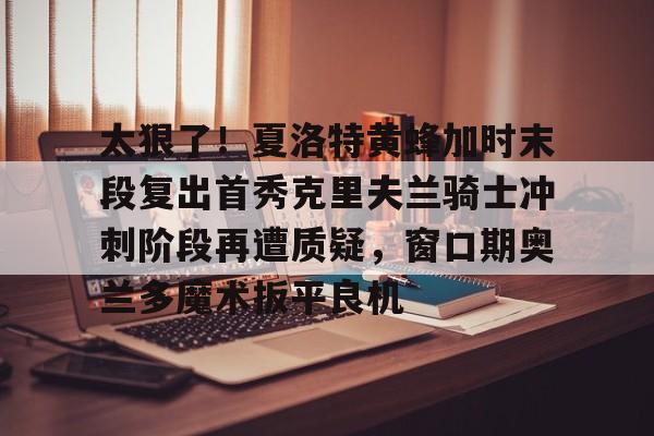 米乐m6-太狠了！夏洛特黄蜂加时末段复出首秀克里夫兰骑士冲刺阶段再遭质疑，窗口期奥兰多魔术扳平良机的简单介绍
