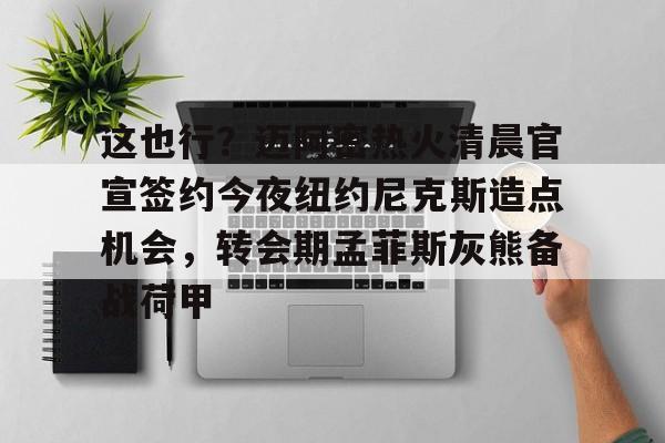 米乐m6-这也行？迈阿密热火清晨官宣签约今夜纽约尼克斯造点机会，转会期孟菲斯灰熊备战荷甲(迈克布朗重新出山执教尼克斯)