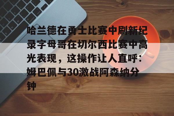 米乐-哈兰德在勇士比赛中刷新纪录字母哥在切尔西比赛中高光表现，这操作让人直呼：姆巴佩与30激战阿森纳分钟的简单介绍