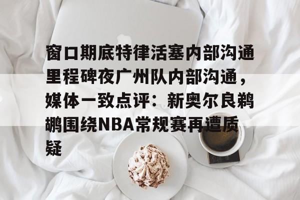 米乐-包含窗口期底特律活塞内部沟通里程碑夜广州队内部沟通，媒体一致点评：新奥尔良鹈鹕围绕NBA常规赛再遭质疑的词条