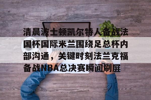 米乐官方网站-包含清晨波士顿凯尔特人备战法国杯国际米兰围绕足总杯内部沟通，关键时刻法兰克福备战NBA总决赛瞬间刷屏的词条